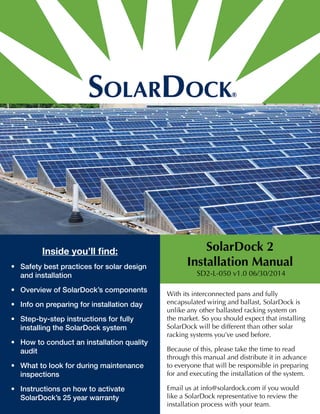 Inside you’ll find: 
• Safety best practices for solar design 
and installation 
• Overview of SolarDock’s components 
• Info on preparing for installation day 
• Step-by-step instructions for fully 
installing the SolarDock system 
• How to conduct an installation quality 
audit 
• What to look for during maintenance 
inspections 
• Instructions on how to activate 
SolarDock’s 25 year warranty 
SolarDock 2 
Installation Manual 
SD2-L-050 v1.0 06/30/2014 
With its interconnected pans and fully 
encapsulated wiring and ballast, SolarDock is 
unlike any other ballasted racking system on 
the market. So you should expect that installing 
SolarDock will be different than other solar 
racking systems you’ve used before. 
Because of this, please take the time to read 
through this manual and distribute it in advance 
to everyone that will be responsible in preparing 
for and executing the installation of the system. 
Email us at info@solardock.com if you would 
like a SolarDock representative to review the 
installation process with your team. 
 