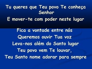 Tu queres que Teu povo Te conheça
Senhor
E mover-te com poder neste lugar
Fica a vontade entre nós
Queremos ouvir Tua voz
Leva-nos além do Santo lugar
Teu povo vem Te louvar,
Teu Santo nome adorar para sempre
 