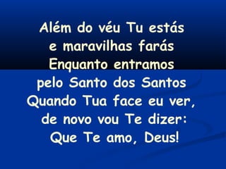 Além do véu Tu estás
e maravilhas farás
Enquanto entramos
pelo Santo dos Santos
Quando Tua face eu ver,
de novo vou Te dizer:
Que Te amo, Deus!
 