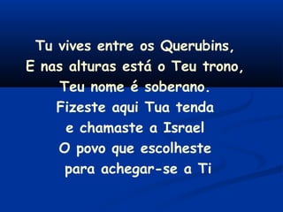 Tu vives entre os Querubins,
E nas alturas está o Teu trono,
Teu nome é soberano.
Fizeste aqui Tua tenda
e chamaste a Israel
O povo que escolheste
para achegar-se a Ti
 