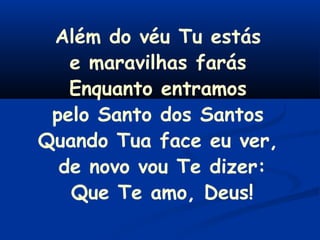 Além do véu Tu estás
e maravilhas farás
Enquanto entramos
pelo Santo dos Santos
Quando Tua face eu ver,
de novo vou Te dizer:
Que Te amo, Deus!
 
