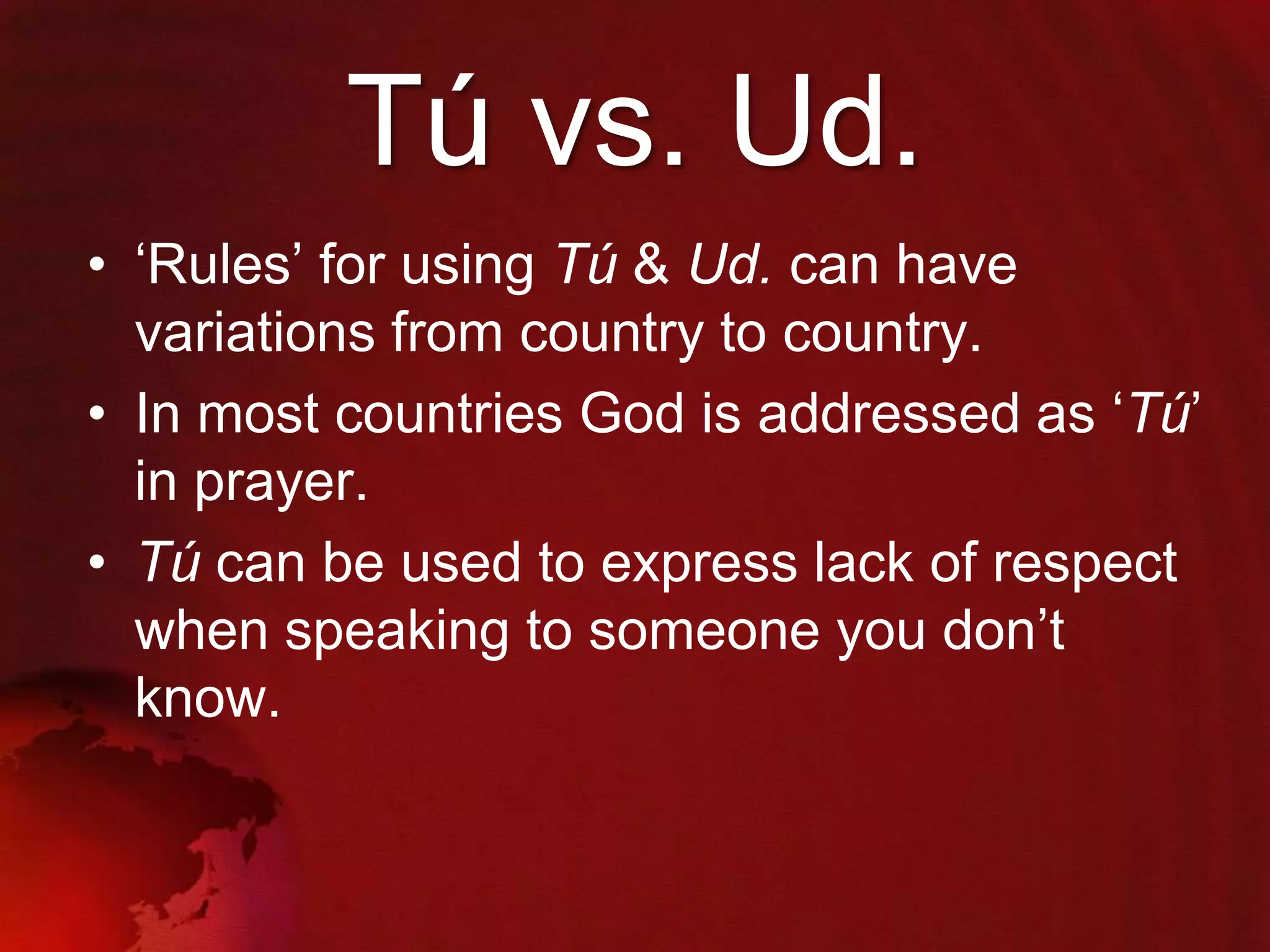 Tú vs. Ud.
• „Rules‟ for using Tú & Ud. can have
variations from country to country.
• In most countries God is addressed as „Tú‟
in prayer.
• Tú can be used to express lack of respect
when speaking to someone you don‟t
know.

 