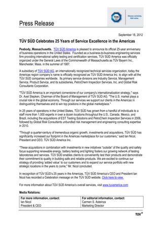 Press Release
                                                                                     September 18, 2012

TÜV SÜD Celebrates 25 Years of Service Excellence in the Americas
Peabody, Massachusetts. TÜV SÜD America is pleased to announce its official 25-year anniversary
of business operations in the United States. Founded as a business-to-business engineering services
firm providing international safety testing and certification services, TÜV SÜD America was officially
organized under the General Laws of the Commonwealth of Massachusetts as TÜV Bayern Inc.,
Manchester, Mass. in the summer of 1987.

A subsidiary of TÜV SÜD AG, an internationally recognized technical services organization, today the
Americas region company‟s name is officially recognized as TÜV SÜD America Inc. to align with all the
TÜV SÜD companies worldwide. Its primary service divisions are Industry Service, Management
Service, Product Service, and its subsidiaries, PetroChem Inspection Services, Inc. and Global Risk
Consultants Corporation.

"TÜV SÜD America is an important cornerstone of our company's internationalization strategy," says
Dr. Axel Stepken, Chairman of the Board of Management of TÜV SÜD AG. "The U.S. market plays a
crucial role in the global economy. Through our services we support our clients in the Americas in
distinguishing themselves and to win top positions in the global marketplace."

In 25 years of operations in the United States, TÜV SÜD has grown from a handful of individuals to a
staff more than 1,000 experts in over a dozen locations throughout the U.S., Canada, Mexico, and
Brazil, including the acquisitions of EST Testing Solutions and PetroChem Inspection Services in 2006,
followed by Global Risk Consultants unbundled risk management and engineering consulting expertise
in 2010.

“Through a quarter-century of tremendous organic growth, investments and acquisitions, TÜV SÜD has
significantly increased our footprint in the Americas marketplace for our customers,” said Ian Nicol,
President and CEO, TÜV SÜD America Inc.

“These acquisitions in combination with investments in new initiatives “outside” of the quality and safety
focus supporting renewable energy, battery testing and lighting fosters our growing network of testing
laboratories and services. TÜV SÜD enables clients to conveniently test their products and demonstrate
their commitment to quality in building safe and reliable products. We are excited to continue our
strategy of providing „added value‟ to our customers and to expand our service portfolio with new
strategic locations in the years to come," Mr. Nicol concluded.

In recognition of TÜV SÜD‟s 25 years in the Americas, TÜV SÜD America‟s CEO and President Ian
Nicol has recorded a Celebration message on the TÜV SÜD website. Click here to view.

For more information about TÜV SÜD America‟s overall services, visit www.tuvamerica.com

Media Relations:
 For more information, contact:                       For editorial information, contact:
 Ian Nicol                                            Carmen S. Asteinza
 President & CEO                                      Marketing Director
 