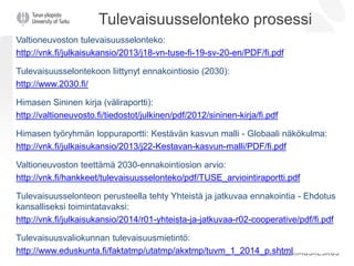 Tulevaisuusselonteko prosessi
Valtioneuvoston tulevaisuusselonteko:
http://vnk.fi/julkaisukansio/2013/j18-vn-tuse-fi-19-sv-20-en/PDF/fi.pdf
Tulevaisuusselontekoon liittynyt ennakointiosio (2030):
http://www.2030.fi/
Himasen Sininen kirja (väliraportti):
http://valtioneuvosto.fi/tiedostot/julkinen/pdf/2012/sininen-kirja/fi.pdf
Himasen työryhmän loppuraportti: Kestävän kasvun malli - Globaali näkökulma:
http://vnk.fi/julkaisukansio/2013/j22-Kestavan-kasvun-malli/PDF/fi.pdf
Valtioneuvoston teettämä 2030-ennakointiosion arvio:
http://vnk.fi/hankkeet/tulevaisuusselonteko/pdf/TUSE_arviointiraportti.pdf
Tulevaisuusselonteon perusteella tehty Yhteistä ja jatkuvaa ennakointia - Ehdotus
kansalliseksi toimintatavaksi:
http://vnk.fi/julkaisukansio/2014/r01-yhteista-ja-jatkuvaa-r02-cooperative/pdf/fi.pdf
Tulevaisuusvaliokunnan tulevaisuusmietintö:
http://www.eduskunta.fi/faktatmp/utatmp/akxtmp/tuvm_1_2014_p.shtml
 