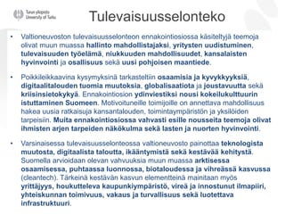 Tulevaisuusselonteko
• Valtioneuvoston tulevaisuusselonteon ennakointiosiossa käsiteltyjä teemoja
olivat muun muassa hallinto mahdollistajaksi, yritysten uudistuminen,
tulevaisuuden työelämä, niukkuuden mahdollisuudet, kansalaisten
hyvinvointi ja osallisuus sekä uusi pohjoisen maantiede.
• Poikkileikkaavina kysymyksinä tarkasteltiin osaamisia ja kyvykkyyksiä,
digitaalitalouden tuomia muutoksia, globalisaatiota ja joustavuutta sekä
kriisinsietokykyä. Ennakointiosion ydinviestiksi nousi kokeilukulttuurin
istuttaminen Suomeen. Motivoituneille toimijoille on annettava mahdollisuus
hakea uusia ratkaisuja kansantalouden, toimintaympäristön ja yksilöiden
tarpeisiin. Muita ennakointiosiossa vahvasti esille nousseita teemoja olivat
ihmisten arjen tarpeiden näkökulma sekä lasten ja nuorten hyvinvointi.
• Varsinaisessa tulevaisuusselonteossa valtioneuvosto painottaa teknologista
muutosta, digitaalista taloutta, ikääntymistä sekä kestävää kehitystä.
Suomella arvioidaan olevan vahvuuksia muun muassa arktisessa
osaamisessa, puhtaassa luonnossa, biotaloudessa ja vihreässä kasvussa
(cleantech). Tärkeinä kestävän kasvun elementteinä mainitaan myös
yrittäjyys, houkutteleva kaupunkiympäristö, vireä ja innostunut ilmapiiri,
yhteiskunnan toimivuus, vakaus ja turvallisuus sekä luotettava
infrastruktuuri.
 