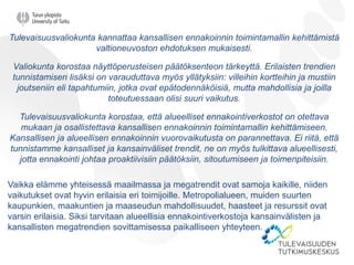 Tulevaisuusvaliokunta kannattaa kansallisen ennakoinnin toimintamallin kehittämistä
valtioneuvoston ehdotuksen mukaisesti.
Valiokunta korostaa näyttöperusteisen päätöksenteon tärkeyttä. Erilaisten trendien
tunnistamisen lisäksi on varauduttava myös yllätyksiin: villeihin kortteihin ja mustiin
joutseniin eli tapahtumiin, jotka ovat epätodennäköisiä, mutta mahdollisia ja joilla
toteutuessaan olisi suuri vaikutus.
Tulevaisuusvaliokunta korostaa, että alueelliset ennakointiverkostot on otettava
mukaan ja osallistettava kansallisen ennakoinnin toimintamallin kehittämiseen.
Kansallisen ja alueellisen ennakoinnin vuorovaikutusta on parannettava. Ei riitä, että
tunnistamme kansalliset ja kansainväliset trendit, ne on myös tulkittava alueellisesti,
jotta ennakointi johtaa proaktiivisiin päätöksiin, sitoutumiseen ja toimenpiteisiin.
Vaikka elämme yhteisessä maailmassa ja megatrendit ovat samoja kaikille, niiden
vaikutukset ovat hyvin erilaisia eri toimijoille. Metropolialueen, muiden suurten
kaupunkien, maakuntien ja maaseudun mahdollisuudet, haasteet ja resurssit ovat
varsin erilaisia. Siksi tarvitaan alueellisia ennakointiverkostoja kansainvälisten ja
kansallisten megatrendien sovittamisessa paikalliseen yhteyteen.
 