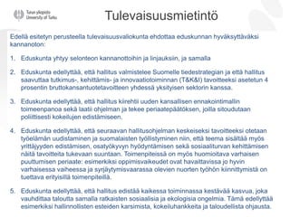 Tulevaisuusmietintö
Edellä esitetyn perusteella tulevaisuusvaliokunta ehdottaa eduskunnan hyväksyttäväksi
kannanoton:
1. Eduskunta yhtyy selonteon kannanottoihin ja linjauksiin, ja samalla
2. Eduskunta edellyttää, että hallitus valmistelee Suomelle tiedestrategian ja että hallitus
saavuttaa tutkimus-, kehittämis- ja innovaatiotoiminnan (T&K&I) tavoitteeksi asetetun 4
prosentin bruttokansantuotetavoitteen yhdessä yksityisen sektorin kanssa.
3. Eduskunta edellyttää, että hallitus kiirehtii uuden kansallisen ennakointimallin
toimeenpanoa sekä laatii ohjelman ja tekee periaatepäätöksen, joilla sitoudutaan
poliittisesti kokeilujen edistämiseen.
4. Eduskunta edellyttää, että seuraavan hallitusohjelman keskeiseksi tavoitteeksi otetaan
työelämän uudistaminen ja suomalaisten työllistyminen niin, että teema sisältää myös
yrittäjyyden edistämisen, osatyökyvyn hyödyntämisen sekä sosiaaliturvan kehittämisen
näitä tavoitteita tukevaan suuntaan. Toimenpiteissä on myös huomioitava varhaisen
puuttumisen periaate: esimerkiksi oppimisvaikeudet ovat havaittavissa jo hyvin
varhaisessa vaiheessa ja syrjäytymisvaarassa olevien nuorten työhön kiinnittymistä on
tuettava erityisillä toimenpiteillä.
5. Eduskunta edellyttää, että hallitus edistää kaikessa toiminnassa kestävää kasvua, joka
vauhdittaa taloutta samalla ratkaisten sosiaalisia ja ekologisia ongelmia. Tämä edellyttää
esimerkiksi hallinnollisten esteiden karsimista, kokeiluhankkeita ja taloudellista ohjausta.
 