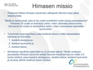 Himasen missio
• Professori Pekka Himasen työryhmän väliraportti (Sininen kirja) alkaa
toteamuksilla:
"Meillä on kehitysmalli, joka ei tee meitä onnellisiksi mutta tuhoaa planeettamme"
"Viimeiset 50 vuotta on keskitytty siihen, miten vähentää pahoinvointia.
Seuraavat 50 vuotta on keskityttävä siihen, miten varsinaisesti edistetään
hyvinvointia.”
• Työryhmän loppuraportissa uutta kestävän kasvun mallia tarkastellaan
kolmesta eri teemasta:
1. kestävä ekologisuus,
2. kestävä hyvinvointi ja
3. kestävä talous.
• Kehityksen lopullinen päämäärä on 4) arvokas elämä. Tämän analyysin
perusteella Himasen työryhmä esittää Suomen kestävän kasvun mallin 2.0
hyvän kehänä, jossa kestävä ekologisuus, kestävä talous, kestävä hyvinvointi
ja arvokas elämä ruokkivat toinen toisiaan.
 
