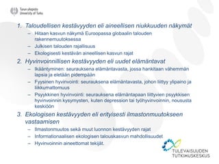 1. Taloudellisen kestävyyden eli aineellisen niukkuuden näkymät
– Hitaan kasvun näkymä Euroopassa globaalin talouden
rakennemuutoksessa
– Julkisen talouden rajallisuus
– Ekologisesti kestävän aineellisen kasvun rajat
2. Hyvinvoinnillisen kestävyyden eli uudet elämäntavat
– Ikääntyminen: seurauksena elämäntavasta, jossa hankitaan vähemmän
lapsia ja eletään pidempään
– Fyysinen hyvinvointi: seurauksena elämäntavasta, johon liittyy ylipaino ja
liikkumattomuus
– Psyykkinen hyvinvointi: seurauksena elämäntapaan liittyvien psyykkisen
hyvinvoinnin kysymysten, kuten depression tai työhyvinvoinnin, noususta
keskiöön
3. Ekologisen kestävyyden eli erityisesti ilmastonmuutokseen
vastaamisen
– Ilmastonmuutos sekä muut luonnon kestävyyden rajat
– Informationaalisen ekologisen talouskasvun mahdollisuudet
– Hyvinvoinnin aineettomat tekijät.
 