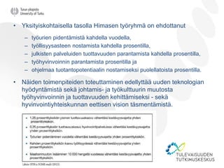 • Yksityiskohtaisella tasolla Himasen työryhmä on ehdottanut
– työurien pidentämistä kahdella vuodella,
– työllisyysasteen nostamista kahdella prosentilla,
– julkisten palveluiden tuottavuuden parantamista kahdella prosentilla,
– työhyvinvoinnin parantamista prosentilla ja
– ohjelmaa tuotantopotentiaalin nostamiseksi puolellatoista prosentilla.
• Näiden toimenpiteiden toteuttaminen edellyttää uuden teknologian
hyödyntämistä sekä johtamis- ja työkulttuurin muutosta
työhyvinvoinnin ja tuottavuuden kehittämiseksi - sekä
hyvinvointiyhteiskunnan eettisen vision täsmentämistä.
 