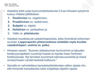 • Askeleita kohti uutta hyvinvointiyhteiskunta 2.0:aa Himasen työryhmä
kutsuu Viideksi jättiläiseksi:
1. Positiivinen vs. negatiivinen,
2. Proaktiivinen vs. reaktiivinen,
3. Subjekti vs. objekti,
4. Holistinen vs. partiaalinen ja
5. Valtio vs. yhteiskunta.
• Askeleet muodostuvat vastakohtapareista, jotka ilmentävät siirtymisen
suuntaa. Loppuraportin yhteenvedossa esitetään myös kuudes
vastakohtapari: unelma vs. pelko.
• Himasen sanoin: "Suomen yhteiskunnan hyvinvoinnin ja talouden
kestävyysvajettakin suurempi haaste on lopulta maan henkinen
kestävyysvaje. Nyt tarvitaan suurempia tulevaisuusvisioita ja niissä
onnistumiseen vievää henkistä kulttuuria."
• Samalla on vahvistettava kansalaisyhteiskuntaa valtion sijasta niin,
että ihmisistä/ kansalaisista tulee subjekteja objektin sijasta.
 