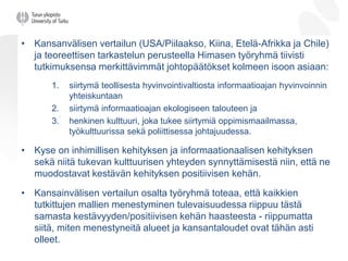 • Kansanvälisen vertailun (USA/Piilaakso, Kiina, Etelä-Afrikka ja Chile)
ja teoreettisen tarkastelun perusteella Himasen työryhmä tiivisti
tutkimuksensa merkittävimmät johtopäätökset kolmeen isoon asiaan:
1. siirtymä teollisesta hyvinvointivaltiosta informaatioajan hyvinvoinnin
yhteiskuntaan
2. siirtymä informaatioajan ekologiseen talouteen ja
3. henkinen kulttuuri, joka tukee siirtymiä oppimismaailmassa,
työkulttuurissa sekä poliittisessa johtajuudessa.
• Kyse on inhimillisen kehityksen ja informaationaalisen kehityksen
sekä niitä tukevan kulttuurisen yhteyden synnyttämisestä niin, että ne
muodostavat kestävän kehityksen positiivisen kehän.
• Kansainvälisen vertailun osalta työryhmä toteaa, että kaikkien
tutkittujen mallien menestyminen tulevaisuudessa riippuu tästä
samasta kestävyyden/positiivisen kehän haasteesta - riippumatta
siitä, miten menestyneitä alueet ja kansantaloudet ovat tähän asti
olleet.
 