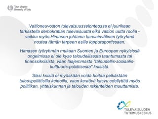 Valtioneuvoston tulevaisuusselonteossa ei juurikaan
tarkastella demokratian tulevaisuutta eikä valtion uutta roolia -
vaikka myös Himasen johtama kansainvälinen työryhmä
nostaa tämän tarpeen esille loppuraportissaan.
Himasen työryhmän mukaan Suomen ja Euroopan nykyisissä
ongelmissa ei ole kyse taloudellisesta taantumasta tai
finanssikriisistä, vaan laajemmasta "taloudellis-sosiaalis-
kulttuuris-poliittisesta" kriisistä.
Siksi kriisiä ei myöskään voida hoitaa pelkästään
talouspoliittisilla keinoilla, vaan kestävä kasvu edellyttää myös
politiikan, yhteiskunnan ja talouden rakenteiden muuttamista.
 