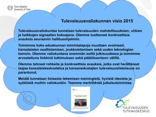 Tulevaisuusvaliokunnan visio 2015
Tulevaisuusvaliokuntaa tunnetaan tulevaisuuden mahdollisuuksien, uhkien
ja heikkojen signaalien kokoajana. Olemme tuottaneet konkreettisia
avauksia seuraaviin hallitusohjelmiin.
Toimimme koko eduskunnan toimintatapoja muuttaen avoimesti,
kansalaisten osallistamisen, joukkoistamisen sekä uuden teknologian
keinoin. Olemme valiokuntana enemmän esillä julkisuudessa ja toimimme
arvostettuna linkkinä tutkimuksen sekä päätöksenteon välillä.
Olemme tehneet rohkeita ja konkreettisia avauksia, jotka ovat herättäneet
laajaa kansalaiskeskustelua ja kansanedustajien tulevaisuustietoisuus on
parantunut.
Meidät tunnetaan iloisesta tekemisen meiningistä, hyvistä ideoista ja
syötöistä muihin valiokuntiin. Teemme merkittävää julkaisutoimintaa.
 