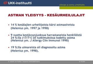 Allergia ja astma urheilijalla
27.10.2016LT, dosentti Jari Parkkari, Tampereen Urheilulääkäriasema
ASTMAN YLEISYYS - KESÄURHEILULAJIT
• 14 % kesälajien urheilijoista kärsi astmaoireista
(Helenius ym. 1997 ja 1998)
• 9 vuotta kestävyysjuoksua harrastaneista henkilöistä
24 %:lla (17/71) oli tutkimuksissa todettu astma
(Helenius ym. J Allergy Clin Immunol 1998)
• 19 %:lla uimareista oli diagnosoitu astma
(Helenius ym. 1998).
 