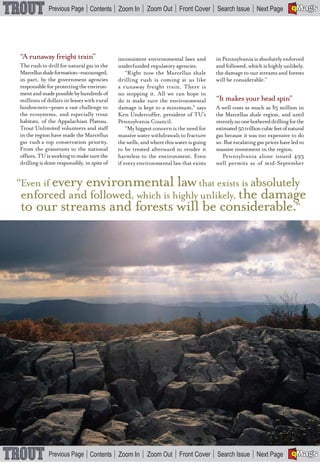 A


                                                                                                                          BMaGS
             Previous Page Contents Zoom In              Zoom Out Front Cover Search Issue Next Page                      E F




“A runaway freight train”                   inconsistent environmental laws and        in Pennsylvania is absolutely enforced
The rush to drill for natural gas in the    underfunded regulatory agencies.           and followed, which is highly unlikely,
Marcellus shale formation—encouraged,           “Right now the Marcellus shale         the damage to our streams and forests
in part, by the government agencies         drilling rush is coming at us like         will be considerable.”
responsible for protecting the environ-     a runaway freight train. There is
ment and made possible by hundreds of       no stopping it. All we can hope to
                                                                                       “It makes your head spin”
millions of dollars in leases with rural    do is make sure the environmental
landowners—poses a vast challenge to                                                   A well costs as much as $3 million in
                                            damage is kept to a minimum,” says
the ecosystems, and especially trout                                                   the Marcellus shale region, and until
                                            Ken Undercoffer, president of TU’s
habitats, of the Appalachian Plateau.                                                  recently no one bothered drilling for the
                                            Pennsylvania Council.
Trout Unlimited volunteers and staff                                                   estimated 50 trillion cubic feet of natural
                                                “My biggest concern is the need for
in the region have made the Marcellus                                                  gas because it was too expensive to do
                                            massive water withdrawals to fracture
gas rush a top conservation priority.                                                  so. But escalating gas prices have led to
                                            the wells, and where this water is going
From the grassroots to the national                                                    massive investment in the region.
                                            to be treated afterward to render it
offices, TU is working to make sure the                                                    Pennsylvania alone issued 493
                                            harmless to the environment. Even
drilling is done responsibly, in spite of                                              well permits as of mid-September
                                            if every environmental law that exists


“Even if every environmental law that exists is absolutely
enforced and followed, which is highly unlikely, the damage
to our streams and forests will be considerable.”




                                                             36
TROUT       WINTER       2009


                                                                                                                          A


                                                                                                                          BMaGS
             Previous Page Contents Zoom In              Zoom Out Front Cover Search Issue Next Page                      E F
 