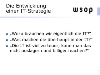 Die Entwicklung
einer IT-Strategie
„Wozu brauchen wir eigentlich die IT?“
„Was machen die überhaupt in der IT?“
„Die IT ist viel zu teuer, kann man das
nicht auslagern und billiger machen?“
10
 