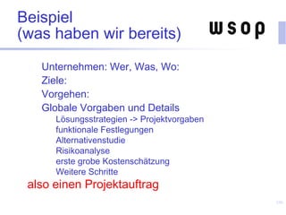 Beispiel
(was haben wir bereits)
Unternehmen: Wer, Was, Wo:
Ziele:
Vorgehen:
Globale Vorgaben und Details
Lösungsstrategien -> Projektvorgaben
funktionale Festlegungen
Alternativenstudie
Risikoanalyse
erste grobe Kostenschätzung
Weitere Schritte
also einen Projektauftrag
106
 