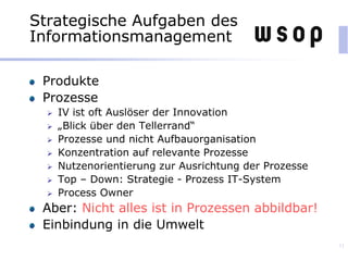 Strategische Aufgaben des
Informationsmanagement
Produkte
Prozesse
 IV ist oft Auslöser der Innovation
 „Blick über den Tellerrand“
 Prozesse und nicht Aufbauorganisation
 Konzentration auf relevante Prozesse
 Nutzenorientierung zur Ausrichtung der Prozesse
 Top – Down: Strategie - Prozess IT-System
 Process Owner
Aber: Nicht alles ist in Prozessen abbildbar!
Einbindung in die Umwelt
11
 