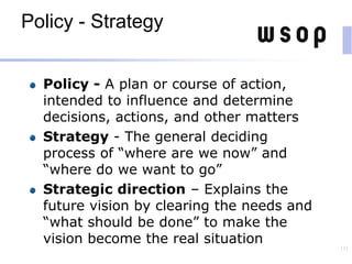 Policy - Strategy
Policy - A plan or course of action,
intended to influence and determine
decisions, actions, and other matters
Strategy - The general deciding
process of “where are we now” and
“where do we want to go”
Strategic direction – Explains the
future vision by clearing the needs and
“what should be done” to make the
vision become the real situation
111
 