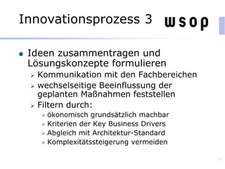 Ideen zusammentragen und
Lösungskonzepte formulieren
 Kommunikation mit den Fachbereichen
 wechselseitige Beeinflussung der
geplanten Maßnahmen feststellen
 Filtern durch:
ökonomisch grundsätzlich machbar
Kriterien der Key Business Drivers
Abgleich mit Architektur-Standard
Komplexitätssteigerung vermeiden
117
Innovationsprozess 3
 