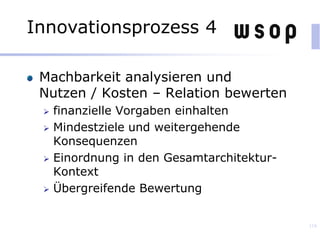 Machbarkeit analysieren und
Nutzen / Kosten – Relation bewerten
 finanzielle Vorgaben einhalten
 Mindestziele und weitergehende
Konsequenzen
 Einordnung in den Gesamtarchitektur-
Kontext
 Übergreifende Bewertung
118
Innovationsprozess 4
 