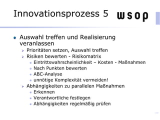 Auswahl treffen und Realisierung
veranlassen
 Prioritäten setzen, Auswahl treffen
 Risiken bewerten - Risikomatrix
Eintrittswahrscheinlichkeit – Kosten - Maßnahmen
Nach Punkten bewerten
ABC-Analyse
unnötige Komplexität vermeiden!
 Abhängigkeiten zu parallelen Maßnahmen
Erkennen
Verantwortliche festlegen
Abhängigkeiten regelmäßig prüfen
119
Innovationsprozess 5
 