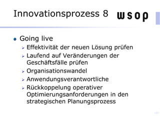 Going live
 Effektivität der neuen Lösung prüfen
 Laufend auf Veränderungen der
Geschäftsfälle prüfen
 Organisationswandel
 Anwendungsverantwortliche
 Rückkoppelung operativer
Optimierungsanforderungen in den
strategischen Planungsprozess
122
Innovationsprozess 8
 