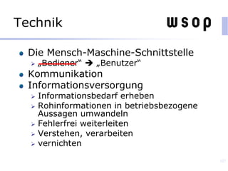 Technik
Die Mensch-Maschine-Schnittstelle
 „Bediener“  „Benutzer“
Kommunikation
Informationsversorgung
 Informationsbedarf erheben
 Rohinformationen in betriebsbezogene
Aussagen umwandeln
 Fehlerfrei weiterleiten
 Verstehen, verarbeiten
 vernichten
127
 