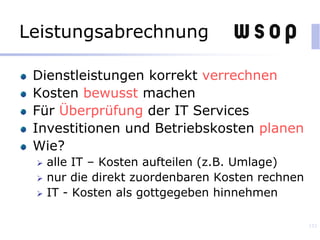 Leistungsabrechnung
Dienstleistungen korrekt verrechnen
Kosten bewusst machen
Für Überprüfung der IT Services
Investitionen und Betriebskosten planen
Wie?
 alle IT – Kosten aufteilen (z.B. Umlage)
 nur die direkt zuordenbaren Kosten rechnen
 IT - Kosten als gottgegeben hinnehmen
133
 