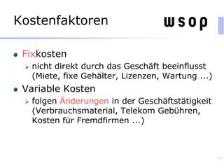 Kostenfaktoren
Fixkosten
 nicht direkt durch das Geschäft beeinflusst
(Miete, fixe Gehälter, Lizenzen, Wartung ...)
Variable Kosten
 folgen Änderungen in der Geschäftstätigkeit
(Verbrauchsmaterial, Telekom Gebühren,
Kosten für Fremdfirmen ...)
136
 