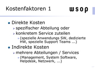 Kostenfaktoren 1
Direkte Kosten
 spezifischer Abteilung oder
 konkretem Service zuteilen
(spezielle Anwendungs SW, dedizierte
HW, spezielle Support Teams ...)
Indirekte Kosten
 mehrere Abteilungen / Services
(Management, System Software,
Helpdesk, Netzwerk, ...)
137
 