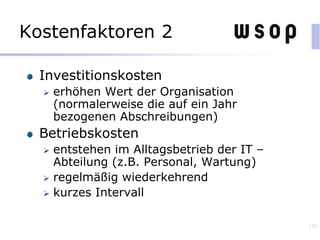 Kostenfaktoren 2
Investitionskosten
 erhöhen Wert der Organisation
(normalerweise die auf ein Jahr
bezogenen Abschreibungen)
Betriebskosten
 entstehen im Alltagsbetrieb der IT –
Abteilung (z.B. Personal, Wartung)
 regelmäßig wiederkehrend
 kurzes Intervall
138
 