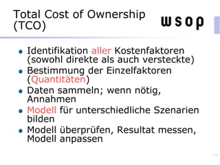 Total Cost of Ownership
(TCO)
Identifikation aller Kostenfaktoren
(sowohl direkte als auch versteckte)
Bestimmung der Einzelfaktoren
(Quantitäten)
Daten sammeln; wenn nötig,
Annahmen
Modell für unterschiedliche Szenarien
bilden
Modell überprüfen, Resultat messen,
Modell anpassen
139
 