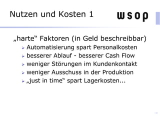 Nutzen und Kosten 1
„harte“ Faktoren (in Geld beschreibbar)
 Automatisierung spart Personalkosten
 besserer Ablauf - besserer Cash Flow
 weniger Störungen im Kundenkontakt
 weniger Ausschuss in der Produktion
 „just in time“ spart Lagerkosten...
141
 