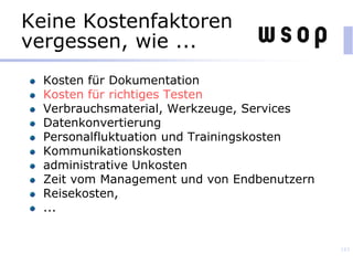 Keine Kostenfaktoren
vergessen, wie ...
Kosten für Dokumentation
Kosten für richtiges Testen
Verbrauchsmaterial, Werkzeuge, Services
Datenkonvertierung
Personalfluktuation und Trainingskosten
Kommunikationskosten
administrative Unkosten
Zeit vom Management und von Endbenutzern
Reisekosten,
...
143
 