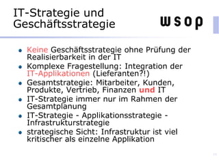 IT-Strategie und
Geschäftsstrategie
Keine Geschäftsstrategie ohne Prüfung der
Realisierbarkeit in der IT
Komplexe Fragestellung: Integration der
IT-Applikationen (Lieferanten?!)
Gesamtstrategie: Mitarbeiter, Kunden,
Produkte, Vertrieb, Finanzen und IT
IT-Strategie immer nur im Rahmen der
Gesamtplanung
IT-Strategie - Applikationsstrategie -
Infrastrukturstrategie
strategische Sicht: Infrastruktur ist viel
kritischer als einzelne Applikation
15
 
