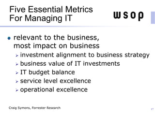 Five Essential Metrics
For Managing IT
relevant to the business,
most impact on business
 investment alignment to business strategy
 business value of IT investments
 IT budget balance
 service level excellence
 operational excellence
17Craig Symons, Forrester Research
 