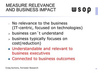 MEASURE RELEVANCE
AND BUSINESS IMPACT
No relevance to the business
(IT-centric, focused on technologies)
 business can´t understand
 business typically focuses on
cost(reduction)
Understandable and relevant to
business executives
Connected to business outcomes
18Craig Symons, Forrester Research
 
