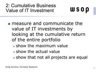 2: Cumulative Business
Value of IT Investment
measure and communicate the
value of IT investments by
looking at the cumulative return
of the entire portfolio
 show the maximum value
 show the actual value
 show that not all projects are equal
21Craig Symons, Forrester Research
 