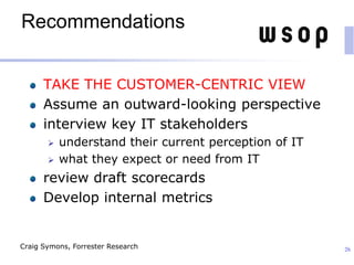 Recommendations
TAKE THE CUSTOMER-CENTRIC VIEW
Assume an outward-looking perspective
interview key IT stakeholders
 understand their current perception of IT
 what they expect or need from IT
review draft scorecards
Develop internal metrics
26Craig Symons, Forrester Research
 