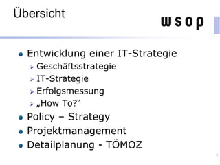 Übersicht
Entwicklung einer IT-Strategie
 Geschäftsstrategie
 IT-Strategie
 Erfolgsmessung
 „How To?“
Policy – Strategy
Projektmanagement
Detailplanung - TÖMOZ
3
 