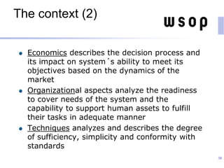 The context (2)
Economics describes the decision process and
its impact on system´s ability to meet its
objectives based on the dynamics of the
market
Organizational aspects analyze the readiness
to cover needs of the system and the
capability to support human assets to fulfill
their tasks in adequate manner
Techniques analyzes and describes the degree
of sufficiency, simplicity and conformity with
standards
30
 