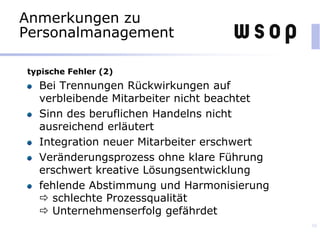 Anmerkungen zu
Personalmanagement
typische Fehler (2)
Bei Trennungen Rückwirkungen auf
verbleibende Mitarbeiter nicht beachtet
Sinn des beruflichen Handelns nicht
ausreichend erläutert
Integration neuer Mitarbeiter erschwert
Veränderungsprozess ohne klare Führung
erschwert kreative Lösungsentwicklung
fehlende Abstimmung und Harmonisierung
 schlechte Prozessqualität
 Unternehmenserfolg gefährdet
39
 