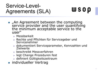 Service-Level-
Agreements (SLA)
„An Agreement between the computing
service provider and the user quantifying
the minimum acceptable service to the
user“
 Messbarkeit
 Rechte und Pflichten für Servicegeber und
Servicenehmer
 dokumentiert Serviceparameter, Kennzahlen und
Zielwerte
 beschreibt Messverfahren
 legt Change Prozeduren fest
 definiert Gültigkeitszeitraum
individueller Vertrag
41
 