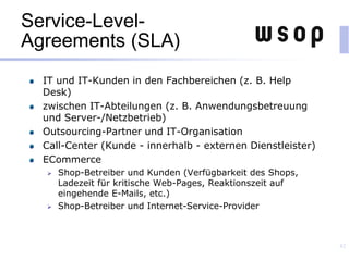Service-Level-
Agreements (SLA)
IT und IT-Kunden in den Fachbereichen (z. B. Help
Desk)
zwischen IT-Abteilungen (z. B. Anwendungsbetreuung
und Server-/Netzbetrieb)
Outsourcing-Partner und IT-Organisation
Call-Center (Kunde - innerhalb - externen Dienstleister)
ECommerce
 Shop-Betreiber und Kunden (Verfügbarkeit des Shops,
Ladezeit für kritische Web-Pages, Reaktionszeit auf
eingehende E-Mails, etc.)
 Shop-Betreiber und Internet-Service-Provider
42
 