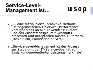 Service-Level-
Management ist…
„... eine disziplinierte, proaktive Methode,
um angemessenen ITService (Performance,
Verfügbarkeit) an alle Anwender zu liefern
und das Zusammenspiel mit Geschäfts-
prozessen und akzeptablen Kosten zu fördern“
(Rick Sturm, Foundation of SLM).
„Service-Level-Management ist der Prozess
zur Steuerung der IT-Service-Qualität auf
Basis kundenorientierter Leistungsmerkmale“
43
 
