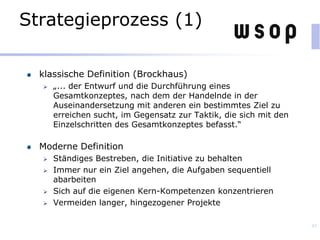 Strategieprozess (1)
klassische Definition (Brockhaus)
 „... der Entwurf und die Durchführung eines
Gesamtkonzeptes, nach dem der Handelnde in der
Auseinandersetzung mit anderen ein bestimmtes Ziel zu
erreichen sucht, im Gegensatz zur Taktik, die sich mit den
Einzelschritten des Gesamtkonzeptes befasst.“
Moderne Definition
 Ständiges Bestreben, die Initiative zu behalten
 Immer nur ein Ziel angehen, die Aufgaben sequentiell
abarbeiten
 Sich auf die eigenen Kern-Kompetenzen konzentrieren
 Vermeiden langer, hingezogener Projekte
45
 
