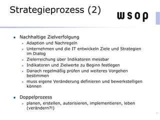 Strategieprozess (2)
Nachhaltige Zielverfolgung
 Adaption und Nachregeln
 Unternehmen und die IT entwickeln Ziele und Strategien
im Dialog
 Zielerreichung über Indikatoren messbar
 Indikatoren und Zielwerte zu Beginn festlegen
 Danach regelmäßig prüfen und weiteres Vorgehen
bestimmen
 muss eigene Veränderung definieren und bewerkstelligen
können
Doppelprozess
 planen, erstellen, autorisieren, implementieren, leben
(verändern?!)
46
 