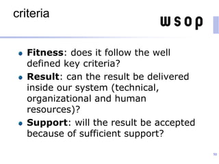 criteria
Fitness: does it follow the well
defined key criteria?
Result: can the result be delivered
inside our system (technical,
organizational and human
resources)?
Support: will the result be accepted
because of sufficient support?
50
 